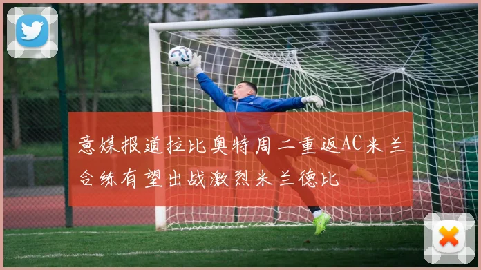 意媒报道拉比奥特周二重返AC米兰合练有望出战激烈米兰德比