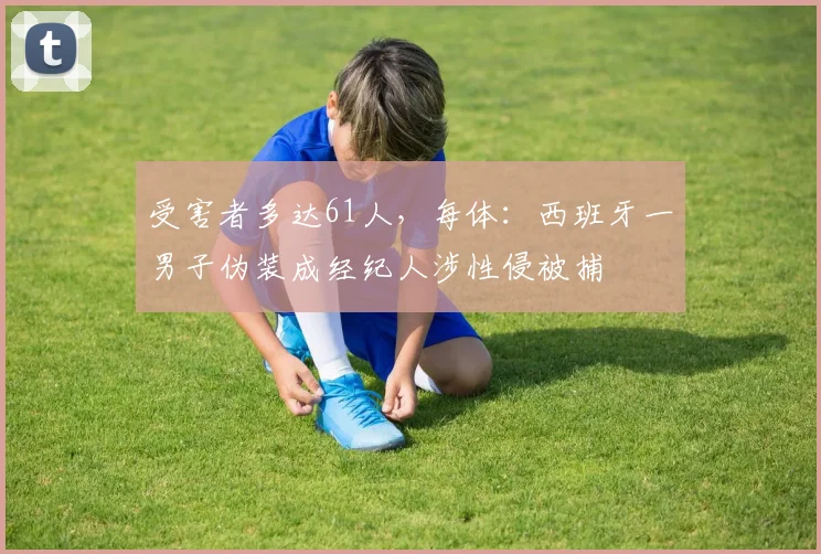 受害者多达61人，每体：西班牙一男子伪装成经纪人涉性侵被捕