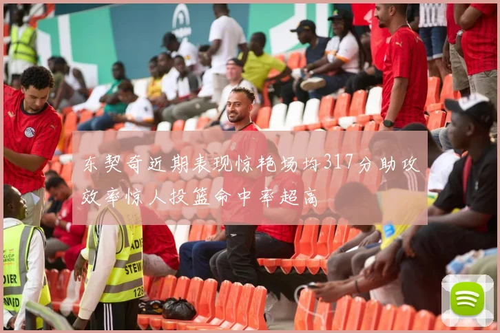 东契奇近期表现惊艳场均317分助攻效率惊人投篮命中率超高