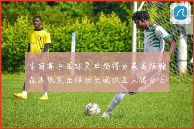 季前赛中国球员单场得分最高杨瀚森表现突出移动长城仅五人得分上双