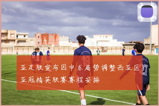 亚足联宣布因中东局势调整西亚区亚冠精英联赛赛程安排
