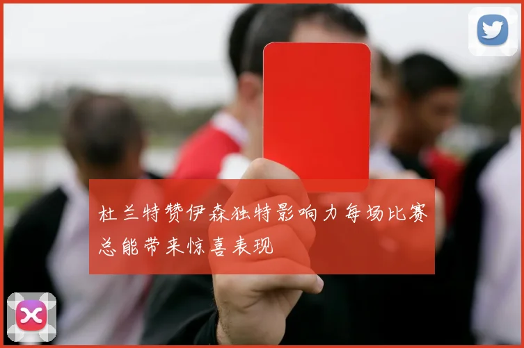 杜兰特赞伊森独特影响力每场比赛总能带来惊喜表现