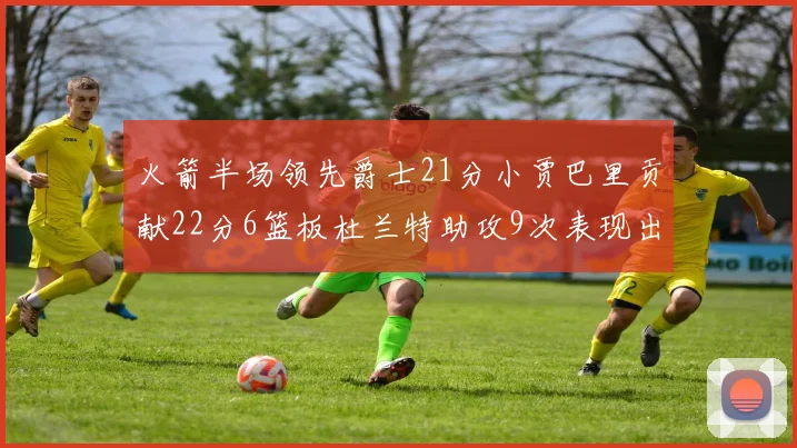 火箭半场领先爵士21分小贾巴里贡献22分6篮板杜兰特助攻9次表现出色