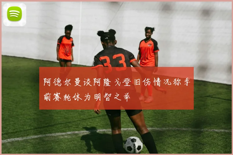 阿德尔曼谈阿隆戈登旧伤情况称季前赛轮休为明智之举