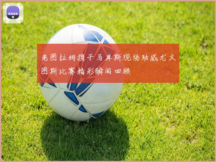 老图拉姆携子马库斯现场助威尤文图斯比赛精彩瞬间回顾