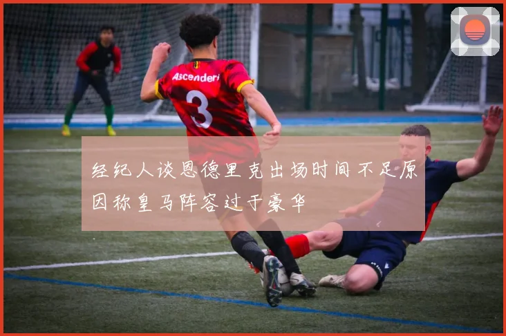 经纪人谈恩德里克出场时间不足原因称皇马阵容过于豪华