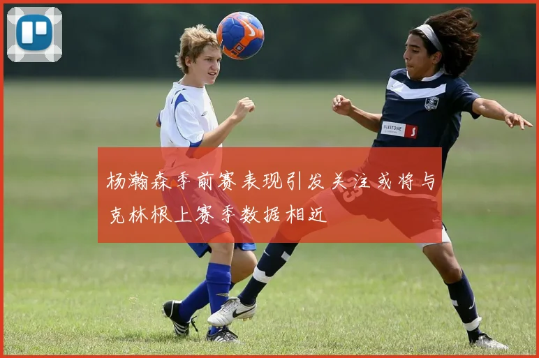 杨瀚森季前赛表现引发关注或将与克林根上赛季数据相近