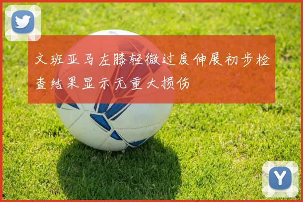 文班亚马左膝轻微过度伸展初步检查结果显示无重大损伤