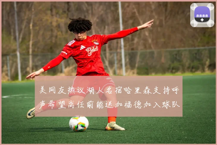 美网友热议湖人名宿哈里森支持呼声希望离任前能送加福德加入球队
