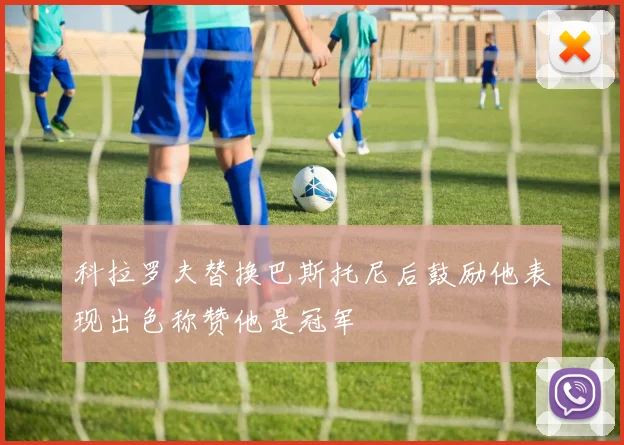科拉罗夫替换巴斯托尼后鼓励他表现出色称赞他是冠军